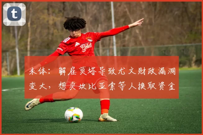 米体：解雇莫塔导致尤文财政漏洞变大，想卖坎比亚索等人换取资金