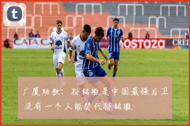 广厦助教：孙铭徽是中国最强后卫 没有一个人能替代孙铭徽