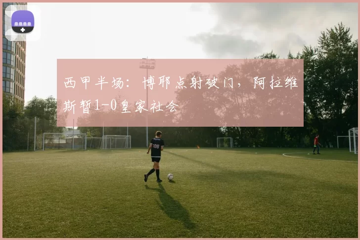 西甲半场：博耶点射破门，阿拉维斯暂1-0皇家社会