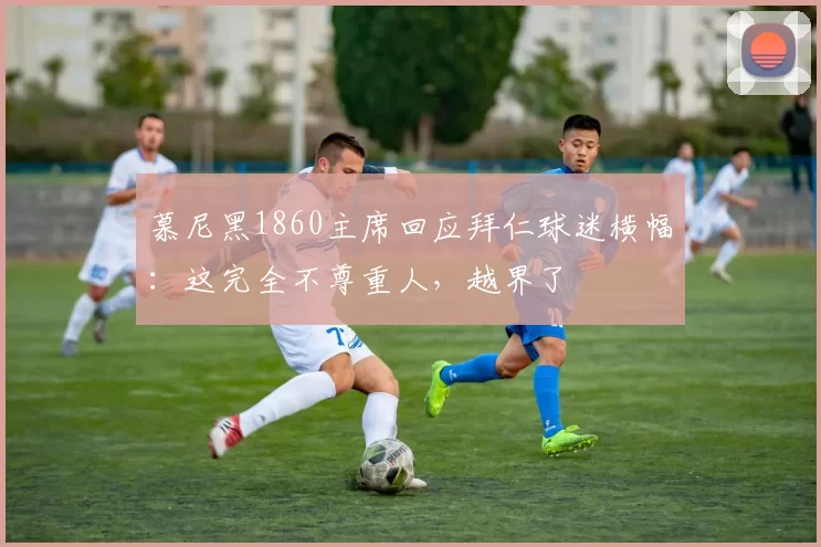 慕尼黑1860主席回应拜仁球迷横幅：这完全不尊重人，越界了