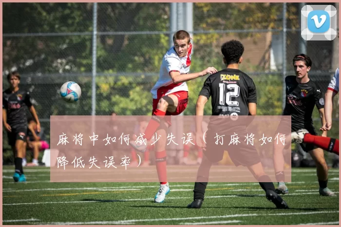 麻将中如何减少失误（打麻将如何降低失误率）