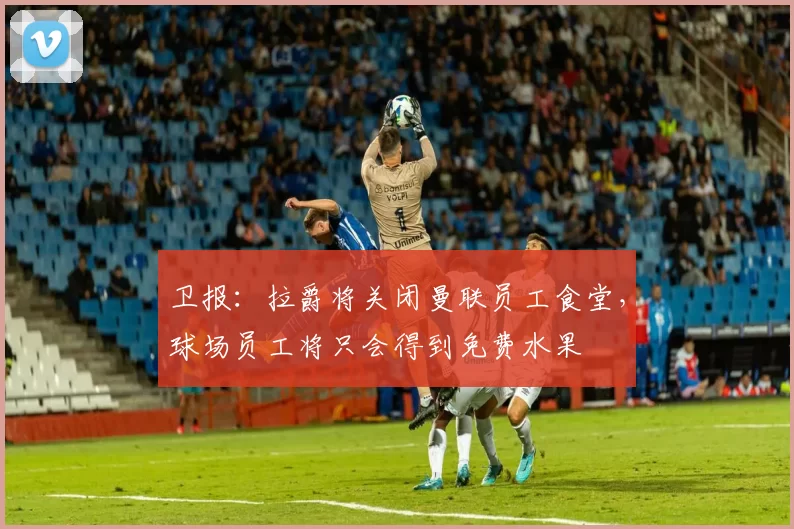 卫报：拉爵将关闭曼联员工食堂，球场员工将只会得到免费水果