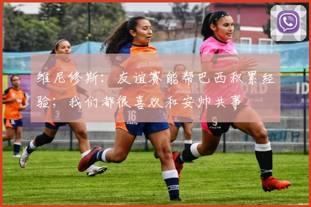 维尼修斯：友谊赛能帮巴西积累经验；我们都很喜欢和安帅共事