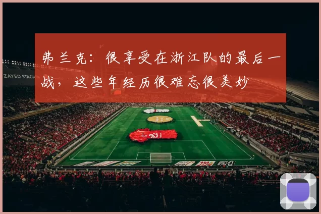 弗兰克：很享受在浙江队的最后一战，这些年经历很难忘很美妙