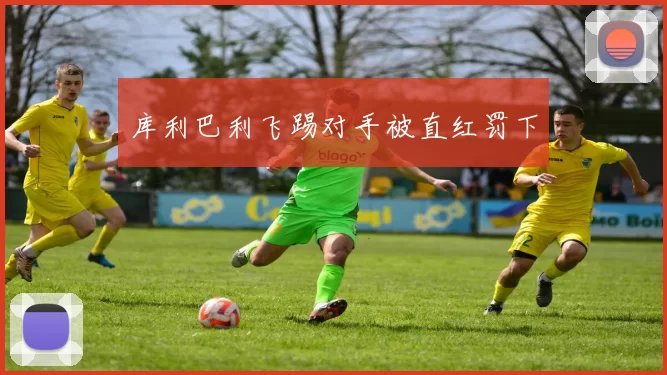 库利巴利飞踢对手被直红罚下