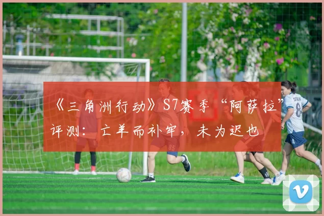《三角洲行动》S7赛季“阿萨拉”评测：亡羊而补牢，未为迟也