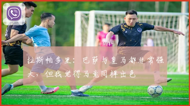拉斯帕多里：巴萨与皇马都非常强大，但我觉得马竞同样出色