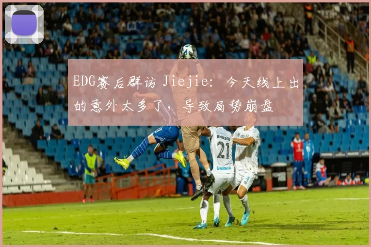 EDG赛后群访 Jiejie：今天线上出的意外太多了，导致局势崩盘