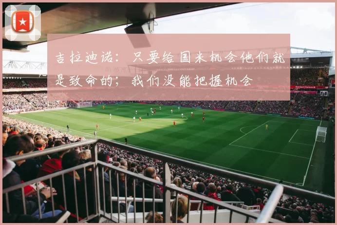 吉拉迪诺：只要给国米机会他们就是致命的；我们没能把握机会