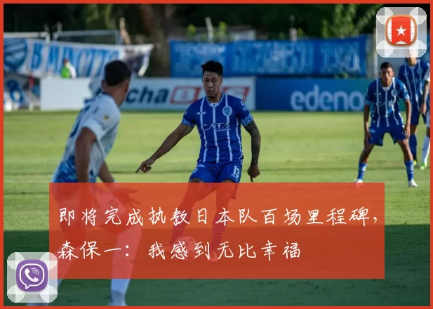 即将完成执教日本队百场里程碑，森保一：我感到无比幸福