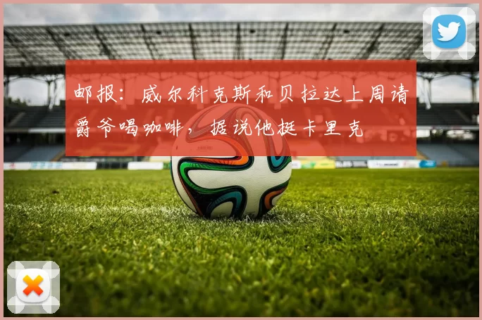 邮报：威尔科克斯和贝拉达上周请爵爷喝咖啡，据说他挺卡里克