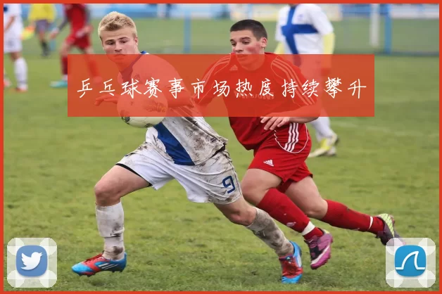 乒乓球赛事市场热度持续攀升