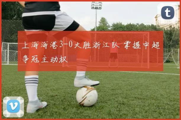 上海海港3-0大胜浙江队 掌握中超争冠主动权