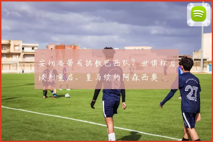 安切洛蒂或执教巴西队？世俱杯后谈判重启。皇马续约阿森西奥