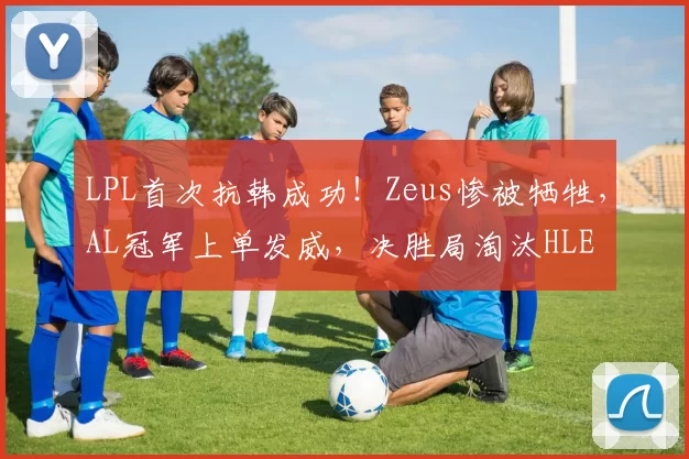 LPL首次抗韩成功！Zeus惨被牺牲，AL冠军上单发威，决胜局淘汰HLE