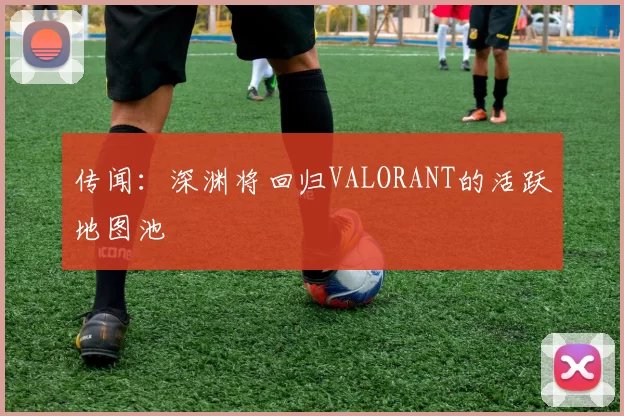 传闻：深渊将回归VALORANT的活跃地图池