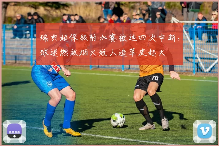 瑞典超保级附加赛被迫四次中断，球迷燃放烟火致人造草皮起火