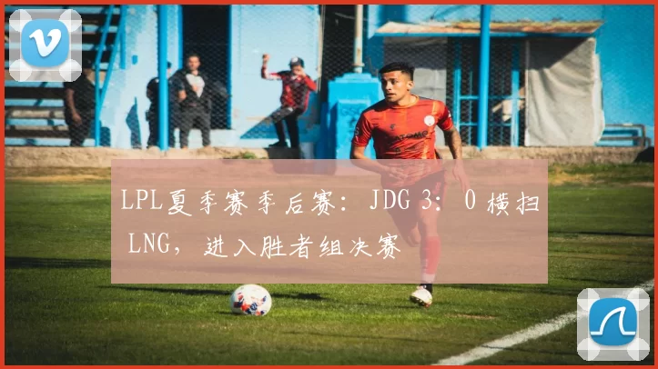 LPL夏季赛季后赛：JDG 3：0 横扫 LNG，进入胜者组决赛