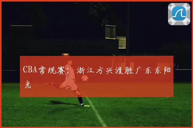 CBA常规赛：浙江方兴渡胜广东东阳光