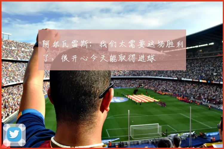 阿尔瓦雷斯：我们太需要这场胜利了，很开心今天能取得进球