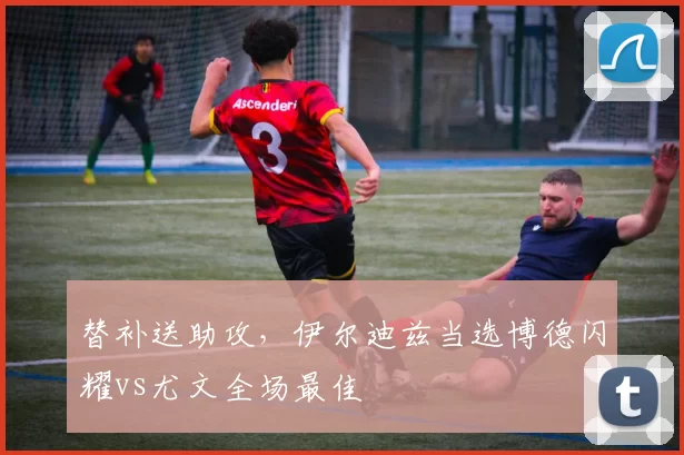 替补送助攻，伊尔迪兹当选博德闪耀vs尤文全场最佳