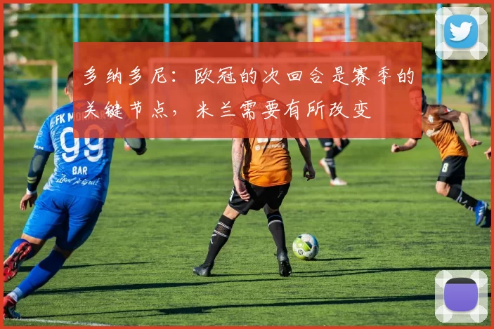 多纳多尼：欧冠的次回合是赛季的关键节点，米兰需要有所改变