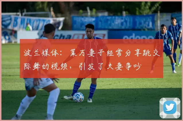 波兰媒体：莱万妻子经常分享跳交际舞的视频，引发了夫妻争吵