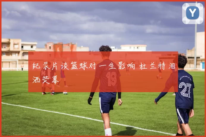 纪录片谈篮球对一生影响 杜兰特泪洒荧幕