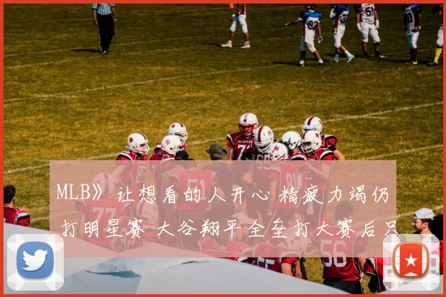 MLB》让想看的人开心 精疲力竭仍打明星赛 大谷翔平全垒打大赛后只想尽情睡觉