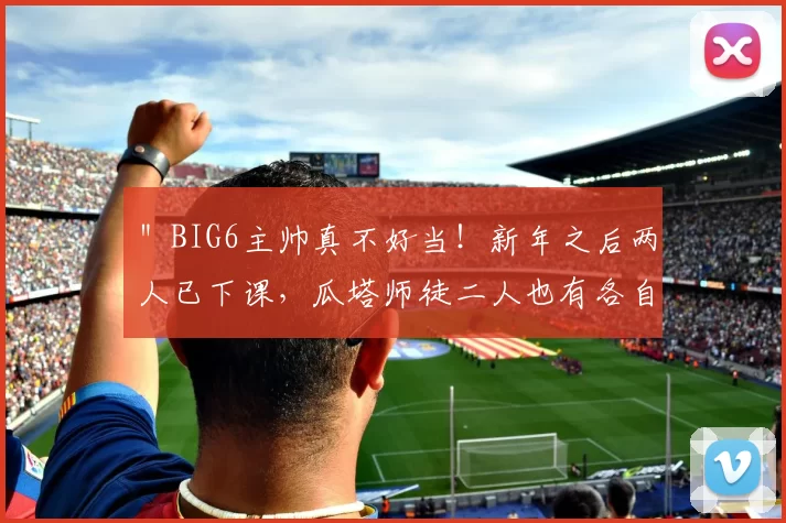 ＂BIG6主帅真不好当！新年之后两人已下课，瓜塔师徒二人也有各自隐忧