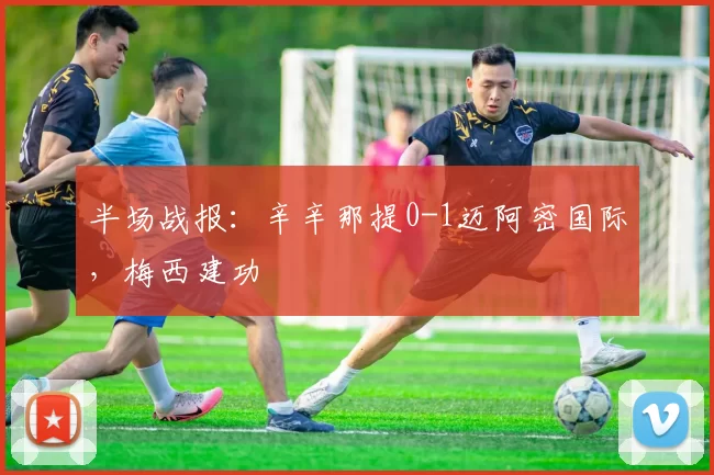 半场战报：辛辛那提0-1迈阿密国际，梅西建功