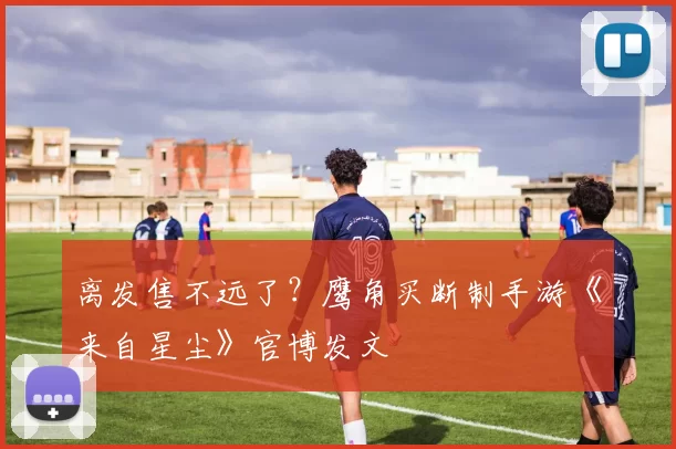 离发售不远了？鹰角买断制手游《来自星尘》官博发文