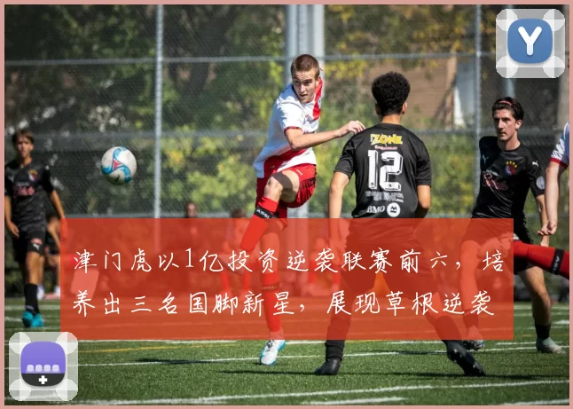 津门虎以1亿投资逆袭联赛前六，培养出三名国脚新星，展现草根逆袭与青训潜力。
