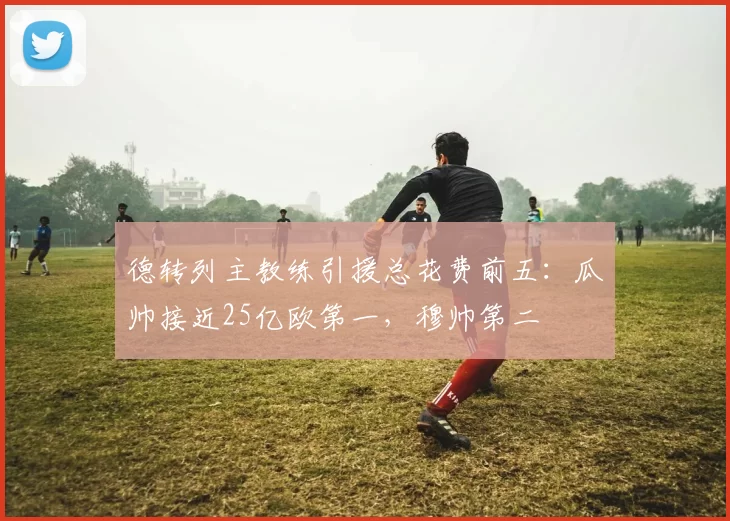 德转列主教练引援总花费前五：瓜帅接近25亿欧第一，穆帅第二