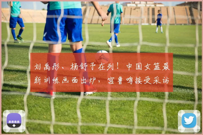 刘禹彤、杨舒予在列！中国女篮最新训练画面出炉，宫鲁鸣接受采访
