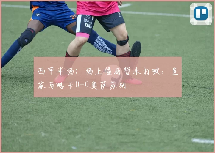 西甲半场：场上僵局暂未打破，皇家马略卡0-0奥萨苏纳