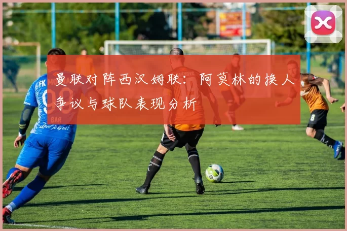 曼联对阵西汉姆联：阿莫林的换人争议与球队表现分析