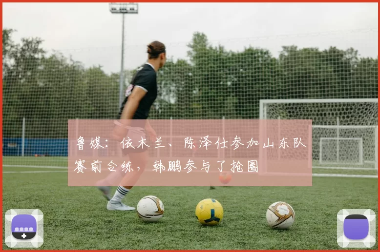 鲁媒：依木兰、陈泽仕参加山东队赛前合练，韩鹏参与了抢圈