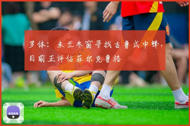 罗体：米兰冬窗寻找吉鲁式中锋，目前正评估菲尔克鲁格