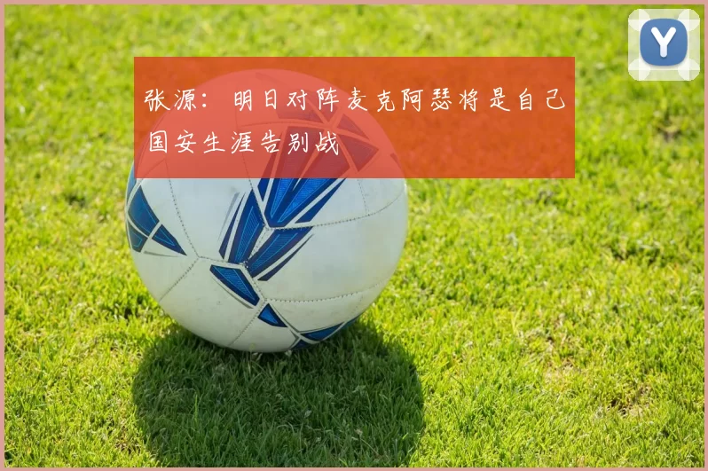 张源：明日对阵麦克阿瑟将是自己国安生涯告别战