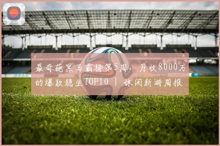 最奇葩黑马霸榜第5周，月收8000万的爆款稳坐TOP10 ｜ 休闲新游周报