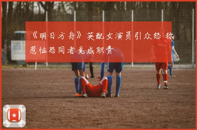 《明日方舟》英配女演员引众怒 称惹恼恐同者竟成职责