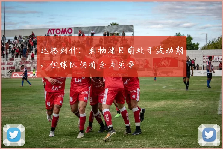 达格利什：利物浦目前处于波动期，但球队仍将全力竞争